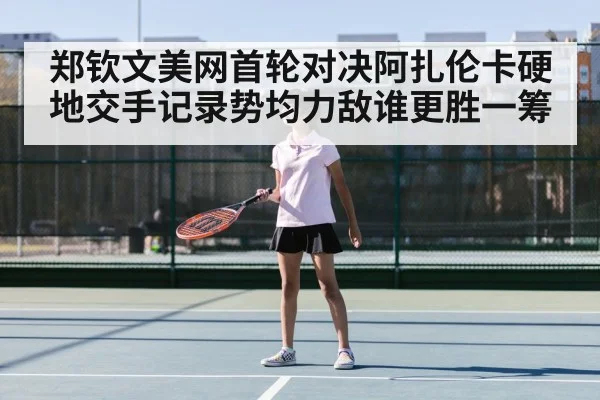 郑钦文美网首轮对决阿扎伦卡硬地交手记录势均力敌谁更胜一筹