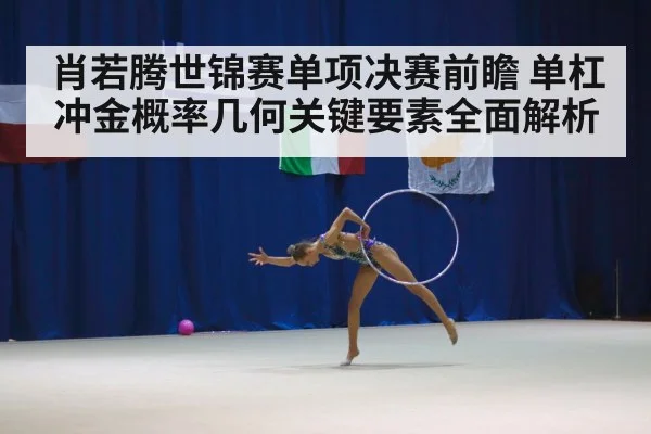 肖若腾世锦赛单项决赛前瞻 单杠冲金概率几何关键要素全面解析